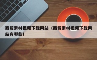 孝感商贸素材视频下载网站（商贸素材视频下载网站有哪些）