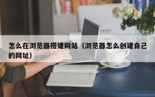 孝感怎么在浏览器搭建网站（浏览器怎么创建自己的网址）