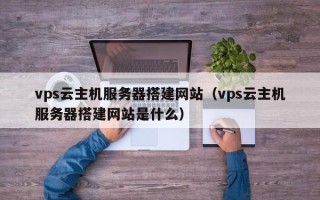 孝感vps云主机服务器搭建网站（vps云主机服务器搭建网站是什么）
