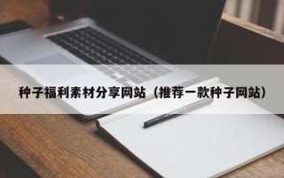孝感种子福利素材分享网站（推荐一款种子网站）