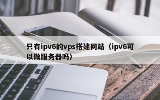 孝感只有ipv6的vps搭建网站（ipv6可以做服务器吗）